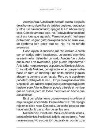 www.artnovela.com.ar
AcompañoalAutodidactohastalapuerta,después
de atiborrar sus bolsillos de tarjetas postales, grabados
y fotos. Se fue encantado; apagué la luz.Ahora estoy
solo. Completamente solo, no. Todavía delante de mí
está esa idea que aguarda. Permanece ahí, hecha un
ovillocomoungrangato;noexplicanada,nosemueve,
se contenta con decir que no. No, no he tenido
aventuras.
Llenolapipa,laenciendo,merecuestoenlacama
con un abrigo sobre las piernas. Lo que me asombra
essentirmetantristeytancansado.Aunquefueracierto
que nunca tuve aventuras, ¿qué puede importarme?
Antetodo,meparecequeespuracuestióndepalabras.
El asunto de Meknes, por ejemplo, en el que pensaba
hace un rato: un marroquí me saltó encima y quiso
atacarme con una gran navaja. Pero yo le asesté un
puñetazo debajo de la sien... Empezó a gritar en árabe
yaparecióunacatervadepiojososquenospersiguieron
hasta el soukAttarin. Bueno, puede dársele el nombre
que se quiera, pero de todos modos es un hecho que
me sucedió.
Está completamente oscuro y no sé muy bien si
mi pipa sigue encendida. Pasa un tranvía: relámpago
rojo en el cielo raso. Después, un coche pesado que
hace temblar la casa. Han de ser las seis.
No he tenido aventuras. Me sucedieron historias,
acontecimientos,incidentes,todoloquesequiera.Pero
no aventuras. No es cuestión de palabras; comienzo a
 