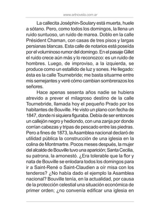 www.artnovela.com.ar
La callecita Joséphin-Soulary está muerta, huele
a sótano. Pero, como todos los domingos, la llena un
ruido suntuoso, un ruido de marea. Doblo en la calle
Président Chaman, con casas de tres pisos y largas
persianas blancas. Esta calle de notarios está poseída
porelvoluminosorumordeldomingo.EnelpasajeGillet
el ruido crece aún más y lo reconozco: es un ruido de
hombres. Luego, de improviso, a la izquierda, se
produce como un estallido de luz y sones. He llegado:
ésta es la calle Tournebride; me basta situarme entre
mis semejantes y veré cómo cambian sombrerazos los
señores.
Hace apenas sesenta años nadie se hubiera
atrevido a prever el milagroso destino de la calle
Tournebride, llamada hoy el pequeño Prado por los
habitantes de Bouville. He visto un plano con fecha de
1847,dondenisiquierafiguraba.Debíadeserentonces
un callejón negro y hediondo, con una zanja por donde
corrían cabezas y tripas de pescado entre las piedras.
Pero a fines de 1873, laAsamblea nacional declaró de
utilidad pública la construcción de una iglesia en la
colina de Montmartre. Pocos meses después, la mujer
delalcaldedeBouvilletuvounaaparición;SantaCecilia,
su patrona, la amonestó. ¿Era tolerable que la flor y
nata de Bouville se enlodara todos los domingos para
ir a Saint-René o Saint-Claudien a oír misa con los
tenderos? ¿No había dado el ejemplo la Asamblea
nacional? Bouville tenía, en la actualidad, por causa
de la protección celestial una situación económica de
primer orden; ¿no convenía edificar una iglesia en
 