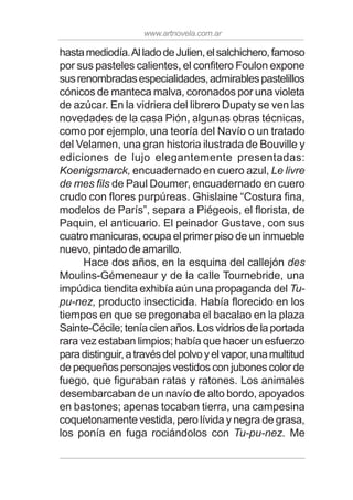 www.artnovela.com.ar
hastamediodía.AlladodeJulien,elsalchichero,famoso
por sus pasteles calientes, el confitero Foulon expone
susrenombradasespecialidades,admirablespastelillos
cónicos de manteca malva, coronados por una violeta
de azúcar. En la vidriera del librero Dupaty se ven las
novedades de la casa Pión, algunas obras técnicas,
como por ejemplo, una teoría del Navío o un tratado
del Velamen, una gran historia ilustrada de Bouville y
ediciones de lujo elegantemente presentadas:
Koenigsmarck, encuadernado en cuero azul, Le livre
de mes fils de Paul Doumer, encuadernado en cuero
crudo con flores purpúreas. Ghislaine “Costura fina,
modelos de París”, separa a Piégeois, el florista, de
Paquin, el anticuario. El peinador Gustave, con sus
cuatro manicuras, ocupa el primer piso de un inmueble
nuevo, pintado de amarillo.
Hace dos años, en la esquina del callejón des
Moulins-Gémeneaur y de la calle Tournebride, una
impúdica tiendita exhibía aún una propaganda del Tu-
pu-nez, producto insecticida. Había florecido en los
tiempos en que se pregonaba el bacalao en la plaza
Sainte-Cécile;teníacienaños.Losvidriosdelaportada
rara vez estaban limpios; había que hacer un esfuerzo
paradistinguir,atravésdelpolvoyelvapor,unamultitud
de pequeños personajes vestidos con jubones color de
fuego, que figuraban ratas y ratones. Los animales
desembarcaban de un navío de alto bordo, apoyados
en bastones; apenas tocaban tierra, una campesina
coquetonamente vestida, pero lívida y negra de grasa,
los ponía en fuga rociándolos con Tu-pu-nez. Me
 