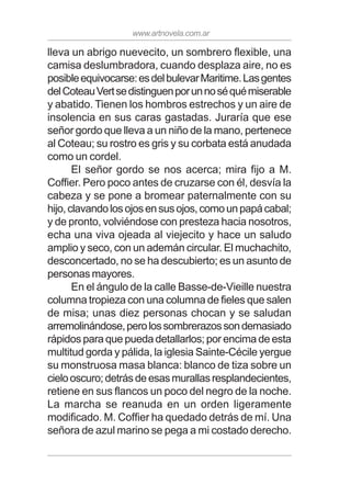 www.artnovela.com.ar
lleva un abrigo nuevecito, un sombrero flexible, una
camisa deslumbradora, cuando desplaza aire, no es
posibleequivocarse:esdelbulevarMaritime.Lasgentes
delCoteauVertsedistinguenporunnoséquémiserable
y abatido. Tienen los hombros estrechos y un aire de
insolencia en sus caras gastadas. Juraría que ese
señor gordo que lleva a un niño de la mano, pertenece
al Coteau; su rostro es gris y su corbata está anudada
como un cordel.
El señor gordo se nos acerca; mira fijo a M.
Coffier. Pero poco antes de cruzarse con él, desvía la
cabeza y se pone a bromear paternalmente con su
hijo,clavandolosojosensusojos,comounpapácabal;
y de pronto, volviéndose con presteza hacia nosotros,
echa una viva ojeada al viejecito y hace un saludo
amplio y seco, con un ademán circular. El muchachito,
desconcertado, no se ha descubierto; es un asunto de
personas mayores.
En el ángulo de la calle Basse-de-Vieille nuestra
columna tropieza con una columna de fieles que salen
de misa; unas diez personas chocan y se saludan
arremolinándose,perolossombrerazossondemasiado
rápidos para que pueda detallarlos; por encima de esta
multitud gorda y pálida, la iglesia Sainte-Cécile yergue
su monstruosa masa blanca: blanco de tiza sobre un
cielooscuro;detrásdeesasmurallasresplandecientes,
retiene en sus flancos un poco del negro de la noche.
La marcha se reanuda en un orden ligeramente
modificado. M. Coffier ha quedado detrás de mí. Una
señora de azul marino se pega a mi costado derecho.
 