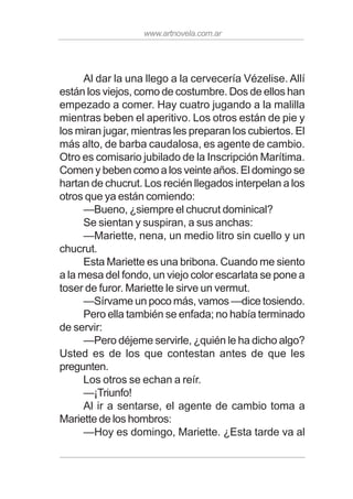 www.artnovela.com.ar
Al dar la una llego a la cervecería Vézelise. Allí
están los viejos, como de costumbre. Dos de ellos han
empezado a comer. Hay cuatro jugando a la malilla
mientras beben el aperitivo. Los otros están de pie y
los miran jugar, mientras les preparan los cubiertos. El
más alto, de barba caudalosa, es agente de cambio.
Otro es comisario jubilado de la Inscripción Marítima.
Comen y beben como a los veinte años. El domingo se
hartan de chucrut. Los recién llegados interpelan a los
otros que ya están comiendo:
—Bueno, ¿siempre el chucrut dominical?
Se sientan y suspiran, a sus anchas:
—Mariette, nena, un medio litro sin cuello y un
chucrut.
Esta Mariette es una bribona. Cuando me siento
a la mesa del fondo, un viejo color escarlata se pone a
toser de furor. Mariette le sirve un vermut.
—Sírvame un poco más, vamos —dice tosiendo.
Pero ella también se enfada; no había terminado
de servir:
—Pero déjeme servirle, ¿quién le ha dicho algo?
Usted es de los que contestan antes de que les
pregunten.
Los otros se echan a reír.
—¡Triunfo!
Al ir a sentarse, el agente de cambio toma a
Mariette de los hombros:
—Hoy es domingo, Mariette. ¿Esta tarde va al
 