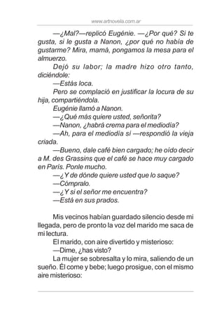 www.artnovela.com.ar
—¿Mal?—replicó Eugénie. —¿Por qué? Si te
gusta, si le gusta a Nanon, ¿por qué no había de
gustarme? Mira, mamá, pongamos la mesa para el
almuerzo.
Dejó su labor; la madre hizo otro tanto,
diciéndole:
—Estás loca.
Pero se complació en justificar la locura de su
hija, compartiéndola.
Eugénie llamó a Nanon.
—¿Qué más quiere usted, señorita?
—Nanon, ¿habrá crema para el mediodía?
—Ah, para el mediodía sí —respondió la vieja
criada.
—Bueno, dale café bien cargado; he oído decir
a M. des Grassins que el café se hace muy cargado
en París. Ponle mucho.
—¿Y de dónde quiere usted que lo saque?
—Cómpralo.
—¿Y si el señor me encuentra?
—Está en sus prados.
Mis vecinos habían guardado silencio desde mi
llegada, pero de pronto la voz del marido me saca de
mi lectura.
El marido, con aire divertido y misterioso:
—Dime, ¿has visto?
La mujer se sobresalta y lo mira, saliendo de un
sueño. Él come y bebe; luego prosigue, con el mismo
aire misterioso:
 