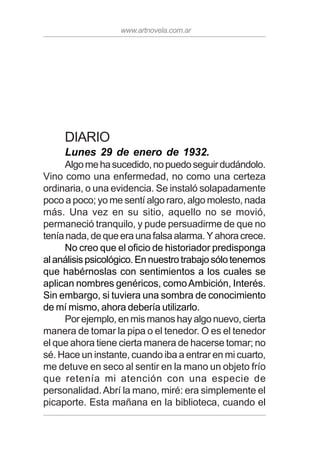 www.artnovela.com.ar
DIARIO
Lunes 29 de enero de 1932.
Algomehasucedido,nopuedoseguirdudándolo.
Vino como una enfermedad, no como una certeza
ordinaria, o una evidencia. Se instaló solapadamente
poco a poco; yo me sentí algo raro, algo molesto, nada
más. Una vez en su sitio, aquello no se movió,
permaneció tranquilo, y pude persuadirme de que no
teníanada,dequeeraunafalsaalarma.Yahoracrece.
No creo que el oficio de historiador predisponga
alanálisispsicológico.Ennuestrotrabajosólotenemos
que habérnoslas con sentimientos a los cuales se
aplican nombres genéricos, comoAmbición, Interés.
Sin embargo, si tuviera una sombra de conocimiento
de mí mismo, ahora debería utilizarlo.
Por ejemplo, en mis manos hay algo nuevo, cierta
manera de tomar la pipa o el tenedor. O es el tenedor
el que ahora tiene cierta manera de hacerse tomar; no
sé. Hace un instante, cuando iba a entrar en mi cuarto,
me detuve en seco al sentir en la mano un objeto frío
que retenía mi atención con una especie de
personalidad.Abrí la mano, miré: era simplemente el
picaporte. Esta mañana en la biblioteca, cuando el
 