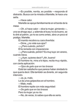 www.artnovela.com.ar
—Es posible, nenita, es posible —responde él
distraído. Busca con la mirada a Mariette, le hace una
seña.
—Hace calor.
Mariette se apoya familiarmente en el borde de la
mesa.
—Oh, sí hace calor —dice la mujer, gimiendo—,
una se ahoga aquí, y además el buey no es bueno, se
lo diré al patrón, ya no es como antes, abra un poco el
postigo, Mariette.
El marido recobra su cara divertida:
—Dime, ¿no viste sus ojos?
—¿Pero cuándo, pichón?
Él la remeda con impaciencia:
—¿Perocuándo,pichón?Esmuytuyo:enverano,
cuando nieva.
—¿Ayer, quieres decir? ¡Ah, bueno!
El hombre ríe, mira a lo lejos, recita muy rápido,
con cierta aplicación:
—Ojos de gato que en las brasas
Está tan satisfecho que parece haber olvidado lo
que quería decir. Ella también se divierte, sin segunda
intención.
—Ja, ja, malo.
Le da unos golpecitos en el hombro.
—Malo,malo.
El hombre repite con más seguridad:
—De gato que en las brasas
Pero la mujer ya no ríe:
—No, de veras, tú sabes que ella es seria.
 