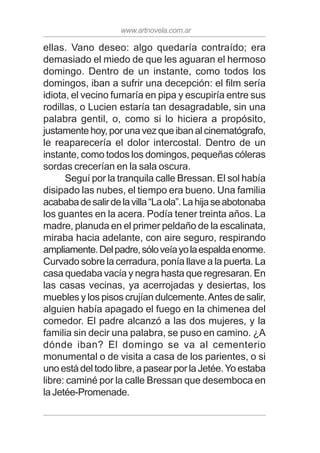 www.artnovela.com.ar
ellas. Vano deseo: algo quedaría contraído; era
demasiado el miedo de que les aguaran el hermoso
domingo. Dentro de un instante, como todos los
domingos, iban a sufrir una decepción: el film sería
idiota, el vecino fumaría en pipa y escupiría entre sus
rodillas, o Lucien estaría tan desagradable, sin una
palabra gentil, o, como si lo hiciera a propósito,
justamente hoy, por una vez que iban al cinematógrafo,
le reaparecería el dolor intercostal. Dentro de un
instante, como todos los domingos, pequeñas cóleras
sordas crecerían en la sala oscura.
Seguí por la tranquila calle Bressan. El sol había
disipado las nubes, el tiempo era bueno. Una familia
acababadesalirdelavilla“Laola”.Lahijaseabotonaba
los guantes en la acera. Podía tener treinta años. La
madre, planuda en el primer peldaño de la escalinata,
miraba hacia adelante, con aire seguro, respirando
ampliamente.Delpadre,sóloveíayolaespaldaenorme.
Curvado sobre la cerradura, ponía llave a la puerta. La
casa quedaba vacía y negra hasta que regresaran. En
las casas vecinas, ya acerrojadas y desiertas, los
muebles y los pisos crujían dulcemente.Antes de salir,
alguien había apagado el fuego en la chimenea del
comedor. El padre alcanzó a las dos mujeres, y la
familia sin decir una palabra, se puso en camino. ¿A
dónde iban? El domingo se va al cementerio
monumental o de visita a casa de los parientes, o si
uno está del todo libre, a pasear por la Jetée.Yo estaba
libre: caminé por la calle Bressan que desemboca en
la Jetée-Promenade.
 
