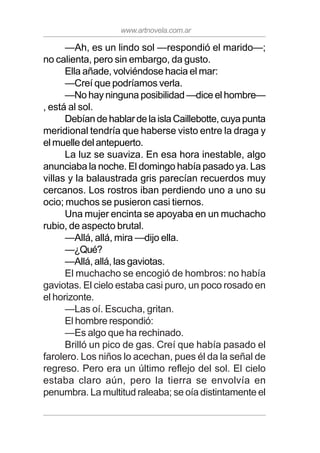 www.artnovela.com.ar
—Ah, es un lindo sol —respondió el marido—;
no calienta, pero sin embargo, da gusto.
Ella añade, volviéndose hacia el mar:
—Creí que podríamos verla.
—No hay ninguna posibilidad —dice el hombre—
, está al sol.
DebíandehablardelaislaCaillebotte,cuyapunta
meridional tendría que haberse visto entre la draga y
el muelle del antepuerto.
La luz se suaviza. En esa hora inestable, algo
anunciaba la noche. El domingo había pasado ya. Las
villas y la balaustrada gris parecían recuerdos muy
cercanos. Los rostros iban perdiendo uno a uno su
ocio; muchos se pusieron casi tiernos.
Una mujer encinta se apoyaba en un muchacho
rubio, de aspecto brutal.
—Allá, allá, mira —dijo ella.
—¿Qué?
—Allá, allá, las gaviotas.
El muchacho se encogió de hombros: no había
gaviotas. El cielo estaba casi puro, un poco rosado en
el horizonte.
—Las oí. Escucha, gritan.
El hombre respondió:
—Es algo que ha rechinado.
Brilló un pico de gas. Creí que había pasado el
farolero. Los niños lo acechan, pues él da la señal de
regreso. Pero era un último reflejo del sol. El cielo
estaba claro aún, pero la tierra se envolvía en
penumbra. La multitud raleaba; se oía distintamente el
 