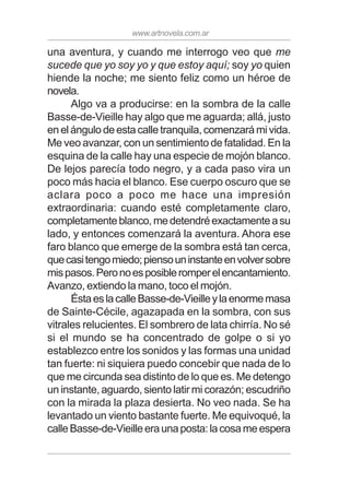 www.artnovela.com.ar
una aventura, y cuando me interrogo veo que me
sucede que yo soy yo y que estoy aquí; soy yo quien
hiende la noche; me siento feliz como un héroe de
novela.
Algo va a producirse: en la sombra de la calle
Basse-de-Vieille hay algo que me aguarda; allá, justo
en el ángulo de esta calle tranquila, comenzará mi vida.
Me veo avanzar, con un sentimiento de fatalidad. En la
esquina de la calle hay una especie de mojón blanco.
De lejos parecía todo negro, y a cada paso vira un
poco más hacia el blanco. Ese cuerpo oscuro que se
aclara poco a poco me hace una impresión
extraordinaria: cuando esté completamente claro,
completamenteblanco,medetendréexactamenteasu
lado, y entonces comenzará la aventura. Ahora ese
faro blanco que emerge de la sombra está tan cerca,
quecasitengomiedo;piensouninstanteenvolversobre
mispasos.Peronoesposibleromperelencantamiento.
Avanzo, extiendo la mano, toco el mojón.
ÉstaeslacalleBasse-de-Vieilleylaenormemasa
de Sainte-Cécile, agazapada en la sombra, con sus
vitrales relucientes. El sombrero de lata chirría. No sé
si el mundo se ha concentrado de golpe o si yo
establezco entre los sonidos y las formas una unidad
tan fuerte: ni siquiera puedo concebir que nada de lo
que me circunda sea distinto de lo que es. Me detengo
un instante, aguardo, siento latir mi corazón; escudriño
con la mirada la plaza desierta. No veo nada. Se ha
levantado un viento bastante fuerte. Me equivoqué, la
calleBasse-de-Vieilleeraunaposta:lacosameespera
 