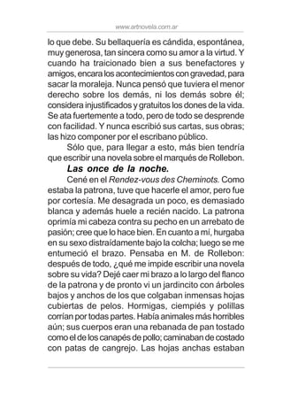 www.artnovela.com.ar
lo que debe. Su bellaquería es cándida, espontánea,
muy generosa, tan sincera como su amor a la virtud. Y
cuando ha traicionado bien a sus benefactores y
amigos,encaralosacontecimientoscongravedad,para
sacar la moraleja. Nunca pensó que tuviera el menor
derecho sobre los demás, ni los demás sobre él;
considera injustificados y gratuitos los dones de la vida.
Se ata fuertemente a todo, pero de todo se desprende
con facilidad. Y nunca escribió sus cartas, sus obras;
las hizo componer por el escribano público.
Sólo que, para llegar a esto, más bien tendría
que escribir una novela sobre el marqués de Rollebon.
Las once de la noche.
Cené en el Rendez-vous des Cheminots. Como
estaba la patrona, tuve que hacerle el amor, pero fue
por cortesía. Me desagrada un poco, es demasiado
blanca y además huele a recién nacido. La patrona
oprimía mi cabeza contra su pecho en un arrebato de
pasión; cree que lo hace bien. En cuanto a mí, hurgaba
en su sexo distraídamente bajo la colcha; luego se me
entumeció el brazo. Pensaba en M. de Rollebon:
después de todo, ¿qué me impide escribir una novela
sobre su vida? Dejé caer mi brazo a lo largo del flanco
de la patrona y de pronto vi un jardincito con árboles
bajos y anchos de los que colgaban inmensas hojas
cubiertas de pelos. Hormigas, ciempiés y polillas
corrían por todas partes. Había animales más horribles
aún; sus cuerpos eran una rebanada de pan tostado
comoeldeloscanapésdepollo;caminabandecostado
con patas de cangrejo. Las hojas anchas estaban
 