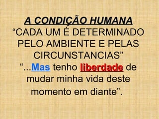 A CONDIÇÃO HUMANA “ CADA UM É DETERMINADO PELO AMBIENTE E PELAS CIRCUNSTANCIAS” “ ... Mas  tenho  liberdade  de mudar minha vida deste momento em diante”.   