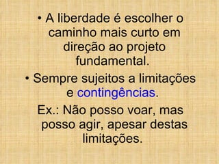 A liberdade é escolher o caminho mais curto em direção ao projeto fundamental.  Sempre sujeitos a limitações e  contingências .  Ex.: Não posso voar, mas posso agir, apesar destas limitações.  
