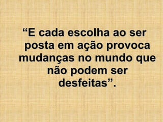 “ E cada escolha ao ser posta em ação provoca mudanças no mundo que não podem ser desfeitas”. 