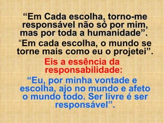 “ Em   Cada escolha, torno-me responsável não só por mim, mas por toda a humanidade”.  “ Em cada escolha, o mundo se torne mais como eu o projetei”.  Eis a essência da responsabilidade:  “ Eu, por minha vontade e escolha, ajo no mundo e afeto o mundo todo. Ser livre é ser responsável”. 