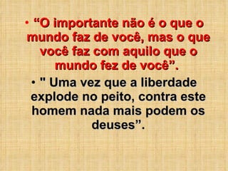 “ O importante não é o que o mundo faz de você, mas o que você faz com aquilo que o mundo fez de você”.  " Uma vez que a liberdade explode no peito, contra este homem nada mais podem os deuses”. 