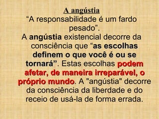 A angústia “ A responsabilidade é um fardo pesado”. A  angústia  existencial decorre da consciência que “ as escolhas definem o que você é ou se tornará” . Estas escolhas  podem afetar, de maneira irreparável, o próprio mundo . A "angústia" decorre da consciência da liberdade e do receio de usá-la de forma errada. 
