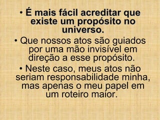É mais fácil acreditar que existe um propósito no universo. Que nossos atos são guiados por uma mão invisível em direção a esse propósito.  Neste caso, meus atos não seriam responsabilidade minha, mas apenas o meu papel em um roteiro maior.  