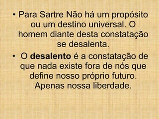 Para Sartre Não há um propósito ou um destino universal. O homem diante desta constatação se desalenta. O  desalento  é a constatação de que nada existe fora de nós que define nosso próprio futuro. Apenas nossa liberdade. 