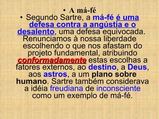 A má-fé Segundo Sartre, a  má-fé   é uma defesa contra a angústia e o desalento , uma defesa equivocada.  Renunciamos à nossa liberdade escolhendo o que nos afastam do projeto fundamental, atribuindo  conformadamente  estas escolhas a fatores externos, ao  destino , a  Deus , aos  astros , a um  plano sobre humano . Sartre também considerava a idéia  freudiana  de  inconsciente  como um exemplo de má-fé. 