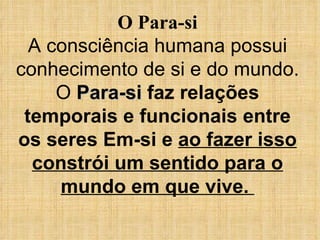 O Para-si A consciência humana possui conhecimento de si e do mundo. O  Para-si   faz relações temporais e funcionais entre os seres Em-si e  ao fazer isso constrói um sentido para o mundo em que vive.  