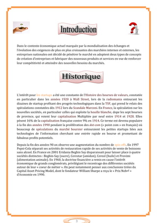 3
Dans le contexte économique actuel marquée par la mondialisation des échanges et
l’évolution des exigences de plus en plus croissantes des marchées internes et externes, les
entreprises nationales ont décidé de pénétrer le marché en adoptent deux types de concepts
de création d’entreprises et fabriquer des nouveaux produits et services en vue de renforcer
leur compétitivité et atteindre des nouvelles besoins du marchés.
L'intérêt pour les startups a été une constante de l'Histoire des bourses de valeurs, constatée
en particulier dans les années 1920 à Wall Street, lors de la radiomania entourant les
dizaines de startup profitant des progrès technologiques dans la TSF, qui prend le relais des
spéculations constatées dès 1912 lors du Scandale Marconi. En France, la spéculation sur les
nouvelles sociétés, en particulier celles qui exploite la houille blanche, dope les sept bourses
de province, qui voient leur capitalisation Multipliée par neuf entre 1914 et 1928. Elles
pèsent 16% de la capitalisation française contre 9% en 1914. Ce terme est devenu populaire
à la fin des années 1990 pendant la prolifération des dot-com (« point com » en français) où
beaucoup de spéculations du marché boursier entouraient les petites startups liées aux
technologies de l'information cherchant une entrée rapide en bourse et promettant de
fabuleux profits potentiels.
Depuis la fin des années 90 on observe une augmentation du nombre de spin offs. En 1997
Pepsi-Cola séparait ses activités de restauration rapide de ses activités de vente de boissons
sans alcool. En France en 2001 Eridania Beghin Say disparaissait pour laisser place à quatre
sociétés distinctes : Beghin-Say (sucre), Cerestar (amidon), Cereol (huile) et Provimi
(alimentation animale). En 1960, la doctrine financière a remis en cause l’intérêt
économique de grands conglomérats, privilégiant le recentrage des différentes sociétés
autour de leur « coeur de métier ». On peut notamment penser aux conclusions tirées du
Capital Asset Pricing Model, dont le fondateur William Sharpe a reçu le « Prix Nobel »
d'économie en 1990.
 