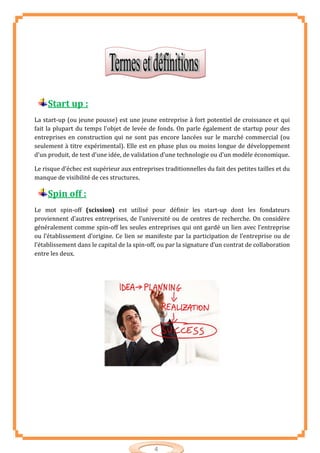 4
Start up :
La start-up (ou jeune pousse) est une jeune entreprise à fort potentiel de croissance et qui
fait la plupart du temps l'objet de levée de fonds. On parle également de startup pour des
entreprises en construction qui ne sont pas encore lancées sur le marché commercial (ou
seulement à titre expérimental). Elle est en phase plus ou moins longue de développement
d'un produit, de test d'une idée, de validation d'une technologie ou d'un modèle économique.
Le risque d'échec est supérieur aux entreprises traditionnelles du fait des petites tailles et du
manque de visibilité de ces structures.
Spin off :
Le mot spin-off (scission) est utilisé pour définir les start-up dont les fondateurs
proviennent d’autres entreprises, de l’université ou de centres de recherche. On considère
généralement comme spin-off les seules entreprises qui ont gardé un lien avec l’entreprise
ou l’établissement d’origine. Ce lien se manifeste par la participation de l’entreprise ou de
l’établissement dans le capital de la spin-off, ou par la signature d’un contrat de collaboration
entre les deux.
 