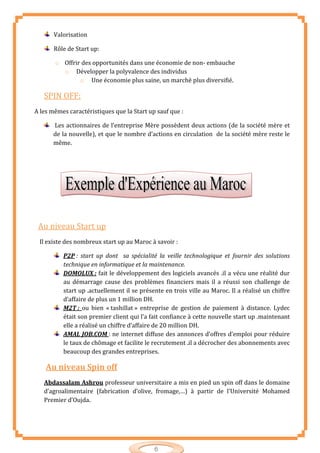 6
Valorisation
Rôle de Start up:
o Offrir des opportunités dans une économie de non- embauche
o Développer la polyvalence des individus
o Une économie plus saine, un marché plus diversifié.
SPIN OFF:
A les mêmes caractéristiques que la Start up sauf que :
Les actionnaires de l’entreprise Mère possèdent deux actions (de la société mère et
de la nouvelle), et que le nombre d’actions en circulation de la société mère reste le
même.
Au niveau Start up
Il existe des nombreux start up au Maroc à savoir :
P2P : start up dont sa spécialité la veille technologique et fournir des solutions
technique en informatique et la maintenance.
DOMOLUX : fait le développement des logiciels avancés .il a vécu une réalité dur
au démarrage cause des problèmes financiers mais il a réussi son challenge de
start up .actuellement il se présente en trois ville au Maroc. Il a réalisé un chiffre
d’affaire de plus un 1 million DH.
M2T : ou bien « tashillat » entreprise de gestion de paiement à distance. Lydec
était son premier client qui l’a fait confiance à cette nouvelle start up .maintenant
elle a réalisé un chiffre d’affaire de 20 million DH.
AMAL JOB.COM : ne internet diffuse des annonces d’offres d’emploi pour réduire
le taux de chômage et facilite le recrutement .il a décrocher des abonnements avec
beaucoup des grandes entreprises.
Au niveau Spin off
Abdassalam Ashrou professeur universitaire a mis en pied un spin off dans le domaine
d’agroalimentaire (fabrication d’olive, fromage,…) à partir de l’Université Mohamed
Premier d’Oujda.
 
