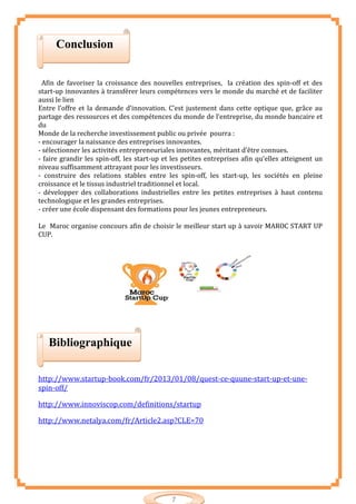 7
Afin de favoriser la croissance des nouvelles entreprises, la création des spin-off et des
start-up innovantes à transférer leurs compétences vers le monde du marché et de faciliter
aussi le lien
Entre l’offre et la demande d’innovation. C’est justement dans cette optique que, grâce au
partage des ressources et des compétences du monde de l’entreprise, du monde bancaire et
du
Monde de la recherche investissement public ou privée pourra :
- encourager la naissance des entreprises innovantes.
- sélectionner les activités entrepreneuriales innovantes, méritant d’être connues.
- faire grandir les spin-off, les start-up et les petites entreprises afin qu’elles atteignent un
niveau suffisamment attrayant pour les investisseurs.
- construire des relations stables entre les spin-off, les start-up, les sociétés en pleine
croissance et le tissus industriel traditionnel et local.
- développer des collaborations industrielles entre les petites entreprises à haut contenu
technologique et les grandes entreprises.
- créer une école dispensant des formations pour les jeunes entrepreneurs.
Le Maroc organise concours afin de choisir le meilleur start up à savoir MAROC START UP
CUP.
http://www.startup-book.com/fr/2013/01/08/quest-ce-quune-start-up-et-une-
spin-off/
http://www.innoviscop.com/definitions/startup
http://www.netalya.com/fr/Article2.asp?CLE=70
Conclusion
Bibliographique
 