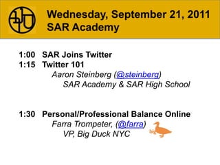 Wednesday, September 21, 2011 SAR Academy 1:00   SAR Joins Twitter 1:15   Twitter 101 Aaron Steinberg (@steinberg) 			SAR Academy & SAR High School 1:30   Personal/Professional Balance Online FarraTrompeter, (@farra) 			VP, Big Duck NYC 