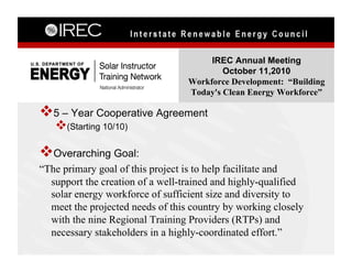 IREC Annual Meeting
                                          October 11,2010
                                  Workforce Development: “Building
                                  Today's Clean Energy Workforce”

 5 – Year Cooperative Agreement
    (Starting 10/10)

 Overarching Goal:
“The primary goal of this project is to help facilitate and
  support the creation of a well-trained and highly-qualified
  solar energy workforce of sufficient size and diversity to
  meet the projected needs of this country by working closely
  with the nine Regional Training Providers (RTPs) and
  necessary stakeholders in a highly-coordinated effort.”
 