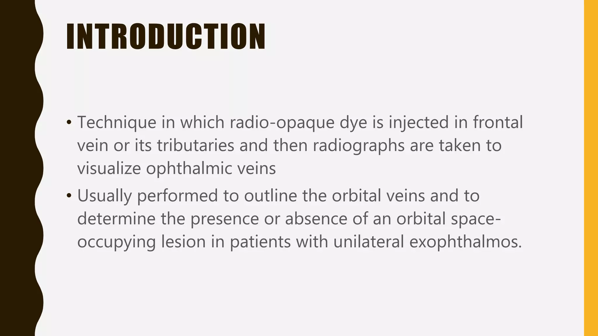 INTRODUCTION
• Technique in which radio-opaque dye is injected in frontal
vein or its tributaries and then radiographs are taken to
visualize ophthalmic veins
• Usually performed to outline the orbital veins and to
determine the presence or absence of an orbital space-
occupying lesion in patients with unilateral exophthalmos.
 