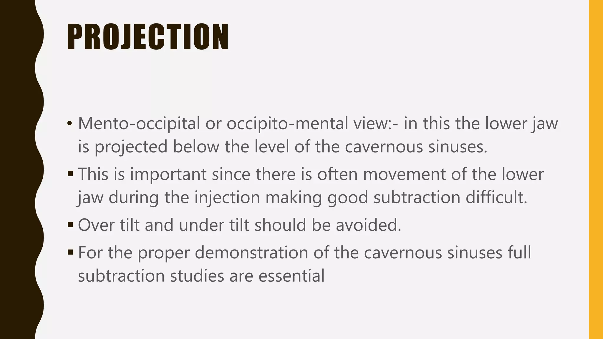 PROJECTION
• Mento-occipital or occipito-mental view:- in this the lower jaw
is projected below the level of the cavernous sinuses.
 This is important since there is often movement of the lower
jaw during the injection making good subtraction difficult.
 Over tilt and under tilt should be avoided.
 For the proper demonstration of the cavernous sinuses full
subtraction studies are essential
 