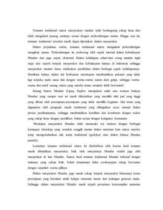 Tenunan tradisional sutera masyarakan mandar telah berlangsung cukup lama dan 
telah mengalami pasang surutnya sesuai dengan perkembangan zaman. Hingga saat ini, 
tenunan tradisional tersebut masih dapat ditemukan dalam masyarakat. 
Dalam perjalanan waktu, tenunan tradisional sutera mengalami perkembangan 
mengikuti zaman. Perkembangan itu terdorong oleh aspek internal dalam kebudayaan 
Mandar dan juga aspek eksternal. Dalam kehidupan sehari-hari orang mandar ingin 
maju dan seperti banyak masyarakat dan kebudayaan lainnya di Indonesia sehingga 
masyarakat mandar harus melakukan perubahan dalam berbagai aspek kehidupannya. 
Demikian halnya dalam hal berbusana merekapun membutuhkan pakaian yang tidak 
lagi terpaku pada masa lalu dengan warna-warna suram dam gelap, sehingga warna-warna 
dan motif sarung sutera yang mereka tenun semakin lebih bervariatif. 
Sarung Sutera Mandar (Lipaq Saqbe) merupakan salah satu warisan budaya 
Mandar yang sampai saat ini masih dilestarikan yang memiliki nilai jual yang tinggi 
yang dibuat oleh perempuan-perempuan yang tidak memiliki kegiatan. Alat tenun yang 
digunakan oleh pengrajin masih tradisional yang difungsikan secra manual dalam 
proses pembuatannya, sehingga membutuhkan ketelitian dan kesabaran dengan waktu 
yang cukup lama dengan pemilihan bahan sesuai dengan keinginan konsumen. 
Meskipun masyarakat Mandar telah memasuki era modern dengan berbagai 
kemajuan teknologi yang semakin canggih namun dalam menenun kain sutera mereka 
tetap mempertahankan alat tenun tradisional (gedokan atau dalam bahasa Mandar 
panette). 
Lestarinya tenunan tradisional sutera ini disebabkan oleh karena hasil tenunan 
masih dibutuhkan masyarakat, baik oleh masyarakat Mandar sendiri juga oleh 
masyarakat di luar Mandar. Sutera hasil tenunan tradisional Mandar terkenal dengan 
mutunya yang cukup baik. Selain tenunannya halus coraknyapun cukup bervariasi 
dengan sejumlah warna pilihan. 
Dalam masyarakat Mandar juga masih cukup banyak masyarakat khususnya kaum 
perempuan yang berminat untuk belajar menenun utama dari kalangan generasi muda. 
Sehingga dalam masyarakat Mandar masih terjadi pewarisan keterampilan menenun 
 