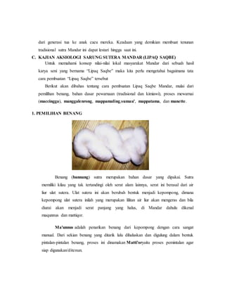 dari generasi tua ke anak cucu mereka. Keadaan yang demikian membuat tenunan 
tradisional sutra Mandar ini dapat lestari hingga saat ini. 
C. KAJIAN AKSIOLOGI SARUNG SUTERA MANDAR (LIPAQ SAQBE) 
Untuk memahami konsep nilai-nilai lokal masyarakat Mandar dari sebuah hasil 
karya seni yang bernama “Lipaq Saqbe” maka kita perlu mengetahui bagaimana tata 
cara pembuatan “Lipaq Saqbe” tersebut 
Berikut akan dibahas tentang cara pembuatan Lipaq Saqbe Mandar, mulai dari 
pemilihan benang, bahan dasar pewarnaan (tradisional dan kimiawi), proses mewarnai 
(maccingga), manggalenrong, mappamaling,sumau', mappatama, dan manette. 
1. PEMILIHAN BENANG 
Benang (bannang) sutra merupakan bahan dasar yang dipakai. Sutra 
memiliki kilau yang tak tertandingi oleh serat alam lainnya, serat ini berasal dari air 
liur ulat sutera. Ulat sutera ini akan berubah bentuk menjadi kepompong, dimana 
kepompong ulat sutera inilah yang merupakan lilitan air liur akan mengeras dan bila 
diurai akan menjadi serat panjang yang halus, di Mandar dahulu dikenal 
maqunnus dan mattiqor. 
Ma'unnus adalah penarikan benang dari kepompong dengan cara sangat 
manual. Dari sekian benang yang ditarik lalu dihaluskan dan digulung dalam bentuk 
pintalan-pintalan benang, proses ini dinamakan Matti'oryaitu proses pemintalan agar 
siap digunakan/ditenun. 
 