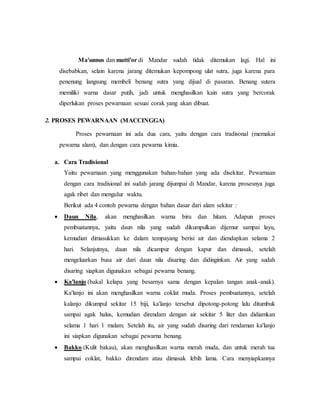 Ma'unnus dan matti'or di Mandar sudah tidak ditemukan lagi. Hal ini 
disebabkan, selain karena jarang ditemukan kepompong ulat sutra, juga karena para 
penenung langsung membeli benang sutra yang dijual di pasaran. Benang sutera 
memiliki warna dasar putih, jadi untuk menghasilkan kain sutra yang bercorak 
diperlukan proses pewarnaan sesuai corak yang akan dibuat. 
2. PROSES PEWARNAAN (MACCINGGA) 
Proses pewarnaan ini ada dua cara, yaitu dengan cara tradisonal (memakai 
pewarna alam), dan dengan cara pewarna kimia. 
a. Cara Tradisional 
Yaitu pewarnaan yang menggunakan bahan-bahan yang ada disekitar. Pewarnaan 
dengan cara tradisional ini sudah jarang dijumpai di Mandar, karena prosesnya juga 
agak ribet dan mengulur waktu. 
Berikut ada 4 contoh pewarna dengan bahan dasar dari alam sekitar : 
 Daun Nila, akan menghasilkan warna biru dan hitam. Adapun proses 
pembuatannya, yaitu daun nila yang sudah dikumpulkan dijemur sampai layu, 
kemudian dimasukkan ke dalam tempayang berisi air dan diendapkan selama 2 
hari. Selanjutnya, daun nila dicampur dengan kapur dan dimasak, setelah 
mengeluarkan busa air dari daun nila disaring dan didinginkan. Air yang sudah 
disaring siapkan digunakan sebagai pewarna benang. 
 Ka'lanjo (bakal kelapa yang besarnya sama dengan kepalan tangan anak-anak). 
Ka'lanjo ini akan menghasilkan warna coklat muda. Proses pembuatannya, setelah 
kalanjo dikumpul sekitar 15 biji, ka'lanjo tersebut dipotong-potong lalu ditumbuk 
sampai agak halus, kemudian direndam dengan air sekitar 5 liter dan didiamkan 
selama 1 hari 1 malam. Setelah itu, air yang sudah disaring dari rendaman ka'lanjo 
ini siapkan digunakan sebagai pewarna benang. 
 Bakko (Kulit bakau), akan menghasilkan warna merah muda, dan untuk merah tua 
sampai coklat, bakko direndam atau dimasak lebih lama. Cara menyiapkannya 
 