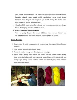 yaitu terlebih dahulu mengupas kulit bakau dari pohonnya sampai sesuai kebutuhan 
kemudian dimasak dalam panci, setelah menghasilkan warna sesuai dengan 
keinginan, panci diangkat dan didinginkan agar mudah disaring dan diambil airnya 
untuk digunakan sebagai pewarna benang. 
 Gamalo, adalah sejenis pohon kayu, dimana cara proses persiapannya sama dengan 
bakko. Warna yang dihasilkan adalah coklat tua. 
b. Cara Pewarnaan dengan bahan kimia 
Cara ini paling banyak dan umum dilakukan oleh penenun Mandar saat 
ini, cingga (pewarna) dari bahan kimiapun banyak dijumpai di pasaran. 
Proses Maccingga 
1. Benang sutra di masak menggunakan air pewarna yang akan dipakai dalam keadaan 
mendidih. 
2. Aduk sampai benang bersatu dengan warna. 
3. Setelah itu biarkan benang sutra dan air pewarna mendingin. 
4. setelah dingin, benang sutra diperah dan dibilas kemudian dijemur sampai kering, 
yang perlu diperhatikan pada saat menjemur adalah benang selalu ditarik-tarik atau 
disiangi agar benang dalam keadaan kembur atau terpisah-pisah antara lembaran 
yang satu dengan lainnya. 
 