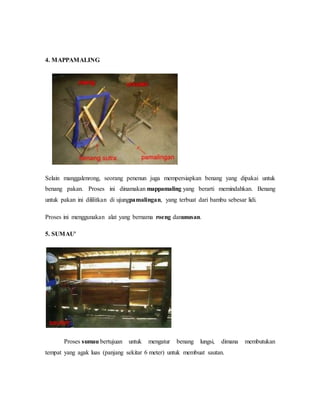 4. MAPPAMALING 
Selain manggalenrong, seorang penenun juga mempersiapkan benang yang dipakai untuk 
benang pakan. Proses ini dinamakan mappamaling yang berarti memindahkan. Benang 
untuk pakan ini dililitkan di ujungpamalingan, yang terbuat dari bambu sebesar lidi. 
Proses ini menggunakan alat yang bernama roeng danunusan. 
5. SUMAU' 
Proses sumau bertujuan untuk mengatur benang lungsi, dimana membutukan 
tempat yang agak luas (panjang sekitar 6 meter) untuk membuat sautan. 
 