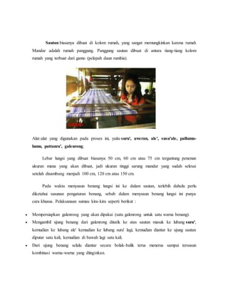 Sautan biasanya dibuat di kolom rumah, yang sangat memungkinkan karena rumah 
Mandar adalah rumah panggung. Panggung sautan dibuat di antara tiang-tiang kolom 
rumah yang terbuat dari gamo (pelepah daun rumbia). 
Alat-alat yang digunakan pada proses ini, yaitu suru', aweran, ale', susu'ale, pallumu-lumu, 
pattanra', galenrong. 
Lebar lungsi yang dibuat biasanya 50 cm, 60 cm atau 75 cm tergantung penenun 
ukuran mana yang akan dibuat, jadi ukuran tinggi sarung mandar yang sudah selesai 
setelah disambung menjadi 100 cm, 120 cm atau 150 cm. 
Pada waktu menyusun benang lungsi ini ke dalam sautan, terlebih dahulu perlu 
diketahui susunan pengaturan benang, sebab dalam menyusun benang lungsi ini punya 
cara khusus. Pelaksanaan sumau kira-kira seperti berikut : 
 Mempersiapkan galenrong yang akan dipakai (satu galenrong untuk satu warna benang). 
 Mengambil ujung benang dari galenrong ditarik ke atas sautan masuk ke lubang suru', 
kemudian ke lubang ale' kemudian ke lubang suru' lagi, kemudian diantar ke ujung sautan 
diputar satu kali, kemudian di bawah lagi satu kali. 
 Dari ujung benang selalu diantar secara bolak-balik terus menerus sampai tersusun 
kombinasi warna-warna yang diinginkan. 
 