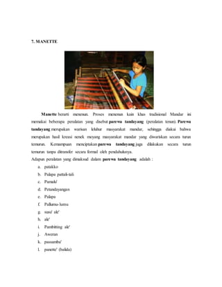 7. MANETTE 
Manette berarti menenun. Proses menenun kain khas tradisional Mandar ini 
memakai beberapa peralatan yang disebut parewa tandayang (peralatan tenun). Parewa 
tandayang merupakan warisan leluhur masyarakat mandar, sehingga diakui bahwa 
merupakan hasil kreasi nenek moyang masyarakat mandar yang diwariskan secara turun 
temurun. Kemampuan menciptakan parewa tandayang juga dilakukan secara turun 
temurun tanpa ditransfer secara formal oleh pendahulunya. 
Adapun peralatan yang dimaksud dalam parewa tandayang adalah : 
a. patakko 
b. Palapa pattali-tali 
c. Pamalu' 
d. Petandayangan 
e. Palapa 
f. Pallumu- lumu 
g. susu' ale' 
h. ale' 
i. Pambitting ale' 
j. Aweran 
k. passamba' 
l. panette' (balida) 
 