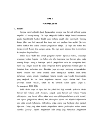 BAB I 
PENDAHULUAN 
A. Filsafat 
Seorang yang berfilsafat dapat diumpamakan seorang yang berpijak di bumi sedang 
tergadah ke bintang-bintang. Dia ingin mengetahui hakikat dirinya dalam kesemestaan 
galaksi Karakteristik berfikir filsafat yang pertama adalah sifat menyeluruh. Seorang 
ilmuan tidak puas lagi mengenal ilmu hanya dari segi pandang ilmu sendiri. Dia ingin 
melihat hakikat ilmu dalam kontelasi pengetahuan lainnya. Dia ingin tahu kaitan ilmu 
dengan moral. Kaitan ilmu dengan agama. Dia ingin yakin apakah ilmu itu membawa 
kebahagiaan kepada dirinya. 
Dalam buku Filsafat ilmu sebuah pengantar populer dijelaskan bahwa, seandainya 
seseorang berkata kepada kita bahwa dia tahu bagaimana cara bermain gitar, maka 
seorang lainnya mungkin bertanya, apakah pengetahuan anda itu merupakan ilmu? 
Tentu saja dengan mudah dia dapat menjawab bahwa pengetahuan bermain gitar itu 
bukanlah ilmu, melainkan seni. Demikian juga sekiranya seseorang mengemukakan 
bahwa sesudah mati semua manusia akan dibangkitkan kembali, akan timbul 
pertanyaan serupa apakah pengetahuan tentang sesuatu yang bersifat transcendental 
yang menjorok ke luar batas pengalaman manusia dapat disebut ilmu? Tentu 
jawabnya adalah “bukan”, sebab hal itu termasuk dalam agama (Jujun S. 
Suriasumantri, 2000: 104). 
Istilah filsafat dapat di tinjau dari dua yakni dari Segi semantik: perkataan filsafat 
berasal dari bahasa Arab falsafah, adapula yang berasal dari bahasa Yunani, 
philosophia, yang berarti philos (cinta/ suka) atau philia(persahabatan,tertarik kepada) 
dan sophia (pengetahuan, hikmah) Jadi philosophia berarti cinta kepada kebijaksanaan 
atau cinta kepada kebenaran. Maksudnya, setiap orang yang berfilsafat akan menjadi 
bijaksana. Orang yang cinta kepada pengetahuan disebut philosopher, dalam bahasa 
Arabnya 'failasuf". Pecinta pengetahuan ialah orang yang menjadikan pengetahuan 
 