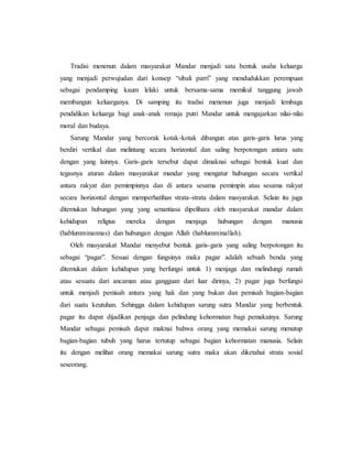 Tradisi menenun dalam masyarakat Mandar menjadi satu bentuk usaha keluarga 
yang menjadi perwujudan dari konsep “sibali parri” yang mendudukkan perempuan 
sebagai pendamping kaum lelaki untuk bersama-sama memikul tanggung jawab 
membangun keluarganya. Di samping itu tradisi menenun juga menjadi lembaga 
pendidikan keluarga bagi anak-anak remaja putri Mandar untuk mengajarkan nilai-nilai 
moral dan budaya. 
Sarung Mandar yang bercorak kotak-kotak dibangun atas garis-garis lurus yang 
berdiri vertikal dan melintang secara horizontal dan saling berpotongan antara satu 
dengan yang lainnya. Garis-garis tersebut dapat dimaknai sebagai bentuk kuat dan 
tegasnya aturan dalam masyarakat mandar yang mengatur hubungan secara vertikal 
antara rakyat dan pemimpinnya dan di antara sesama pemimpin atau sesama rakyat 
secara horizontal dengan memperhatihan strata-strata dalam masyarakat. Selain itu juga 
ditemukan hubungan yang yang senantiasa dipelihara oleh masyarakat mandar dalam 
kehidupan religius mereka dengan menjaga hubungan dengan manusia 
(hablumminannas) dan hubungan dengan Allah (hablumminallah). 
Oleh masyarakat Mandar menyebut bentuk garis-garis yang saling berpotongan itu 
sebagai “pagar”. Sesuai dengan fungsinya maka pagar adalah sebuah benda yang 
ditemukan dalam kehidupan yang berfungsi untuk 1) menjaga dan melindungi rumah 
atau sesuatu dari ancaman atau gangguan dari luar dirinya, 2) pagar juga berfungsi 
untuk menjadi pemisah antara yang hak dan yang bukan dan pemisah bagian-bagian 
dari suatu keutuhan. Sehingga dalam kehidupan sarung sutra Mandar yang berbentuk 
pagar itu dapat dijadikan penjaga dan pelindung kehormatan bagi pemakainya. Sarung 
Mandar sebagai pemisah dapat maknai bahwa orang yang memakai sarung menutup 
bagian-bagian tubuh yang harus tertutup sebagai bagian kehormatan manusia. Selain 
itu dengan melihat orang memakai sarung sutra maka akan diketahui strata sosial 
seseorang. 
 