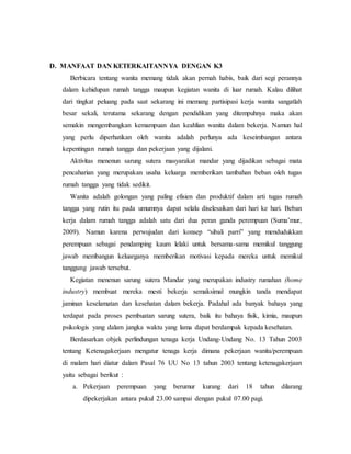 D. MANFAAT DAN KETERKAITANNYA DENGAN K3 
Berbicara tentang wanita memang tidak akan pernah habis, baik dari segi perannya 
dalam kehidupan rumah tangga maupun kegiatan wanita di luar rumah. Kalau dilihat 
dari tingkat peluang pada saat sekarang ini memang partisipasi kerja wanita sangatlah 
besar sekali, terutama sekarang dengan pendidikan yang ditempuhnya maka akan 
semakin mengembangkan kemampuan dan keahlian wanita dalam bekerja. Namun hal 
yang perlu diperhatikan oleh wanita adalah perlunya ada keseimbangan antara 
kepentingan rumah tangga dan pekerjaan yang dijalani. 
Aktivitas menenun sarung sutera masyarakat mandar yang dijadikan sebagai mata 
pencaharian yang merupakan usaha keluarga memberikan tambahan beban oleh tugas 
rumah tangga yang tidak sedikit. 
Wanita adalah golongan yang paling efisien dan produktif dalam arti tugas rumah 
tangga yang rutin itu pada umumnya dapat selalu diselesaikan dari hari ke hari. Beban 
kerja dalam rumah tangga adalah satu dari dua peran ganda perempuan (Suma’mur, 
2009). Namun karena perwujudan dari konsep “sibali parri” yang mendudukkan 
perempuan sebagai pendamping kaum lelaki untuk bersama-sama memikul tanggung 
jawab membangun keluarganya memberikan motivasi kepada mereka untuk memikul 
tanggung jawab tersebut. 
Kegiatan menenun sarung sutera Mandar yang merupakan industry rumahan (home 
industry) membuat mereka mesti bekerja semaksimal mungkin tanda mendapat 
jaminan keselamatan dan kesehatan dalam bekerja. Padahal ada banyak bahaya yang 
terdapat pada proses pembuatan sarung sutera, baik itu bahaya fisik, kimia, maupun 
psikologis yang dalam jangka waktu yang lama dapat berdampak kepada kesehatan. 
Berdasarkan objek perlindungan tenaga kerja Undang-Undang No. 13 Tahun 2003 
tentang Ketenagakerjaan mengatur tenaga kerja dimana pekerjaan wanita/perempuan 
di malam hari diatur dalam Pasal 76 UU No 13 tahun 2003 tentang ketenagakerjaan 
yaitu sebagai berikut : 
a. Pekerjaan perempuan yang berumur kurang dari 18 tahun dilarang 
dipekerjakan antara pukul 23.00 sampai dengan pukul 07.00 pagi. 
 
