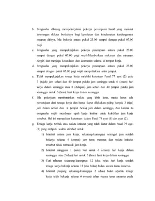 b. Pengusaha dilarang mempekerjakan pekerja perempuan hamil yang menurut 
keterangan dokter berbahaya bagi kesehatan dan keselamatan kandungannya 
maupun dirinya, bila bekerja antara pukul 23.00 sampai dengan pukul 07.00 
pagi. 
c. Pengusaha yang mempekerjakan pekerja perempuan antara pukul 23.00 
sampai dengan pukul 07.00 pagi wajib:Memberikan makanan dan minuman 
bergizi dan menjaga kesusilaan dan keamanan selama di tempat kerja. 
d. Pengusaha yang mempekerjakan pekerja perempuan antara pukul 23.00 
sampai dengan pukul 05.00 pagi wajib menyediakan antar jemput. 
e. Tidak mempekerjakan tenaga kerja melebihi ketentuan Pasal 77 ayat (2) yaitu 
7 (tujuh) jam sehari dan 40 (empat puluh) jam seminggu untuk 6 (enam) hari 
kerja dalam seminggu atau 8 (delapan) jam sehari dan 40 (empat puluh) jam 
seminggu untuk 5 (lima) hari kerja dalam seminggu. 
f. Bila pekerjaan membutuhkan waktu yang lebih lama, maka harus ada 
persetujuan dari tenaga kerja dan hanya dapat dilakukan paling banyak 3 (tiga) 
jam dalam sehari dan 14 (empat belas) jam dalam seminggu, dan karena itu 
pengusaha wajib membayar upah kerja lembur untuk kelebihan jam kerja 
tersebut. Hal ini merupakan ketentuan dalam Pasal 78 ayat (1) dan ayat (2). 
g. Tenaga kerja berhak atas waktu istirahat yang telah diatur dalam Pasal 79 ayat 
(2) yang meliputi waktu istirahat untuk: 
1) Istirahat antara jam kerja, sekurang-kurangnya setengah jam setelah 
bekerja selama 4 (empat) jam terus menerus dan waktu istirahat 
tersebut tidak termasuk jam kerja. 
2) Istirahat mingguan 1 (satu) hari untuk 6 (enam) hari kerja dalam 
seminggu atau 2 (dua) hari untuk 5 (lima) hari kerja dalam seminggu. 
3) Cuti tahunan sekurang-kurangnya 12 (dua belas hari kerja setelah 
tenaga kerja bekerja selama 12 (dua belas) bulan secara terus menerus. 
4) Istirahat panjang sekurang-kurangnya 2 (dua) bulan apabila tenaga 
kerja telah bekerja selama 6 (enam) tahun secara terus menerus pada 
 