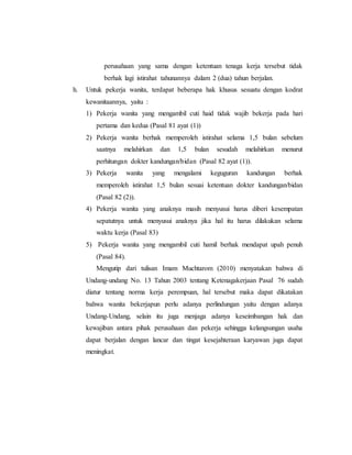 perusahaan yang sama dengan ketentuan tenaga kerja tersebut tidak 
berhak lagi istirahat tahunannya dalam 2 (dua) tahun berjalan. 
h. Untuk pekerja wanita, terdapat beberapa hak khusus sesuatu dengan kodrat 
kewanitaannya, yaitu : 
1) Pekerja wanita yang mengambil cuti haid tidak wajib bekerja pada hari 
pertama dan kedua (Pasal 81 ayat (1)) 
2) Pekerja wanita berhak memperoleh istirahat selama 1,5 bulan sebelum 
saatnya melahirkan dan 1,5 bulan sesudah melahirkan menurut 
perhitungan dokter kandungan/bidan (Pasal 82 ayat (1)). 
3) Pekerja wanita yang mengalami keguguran kandungan berhak 
memperoleh istirahat 1,5 bulan sesuai ketentuan dokter kandungan/bidan 
(Pasal 82 (2)). 
4) Pekerja wanita yang anaknya masih menyusui harus diberi kesempatan 
sepatutnya untuk menyusui anaknya jika hal itu harus dilakukan selama 
waktu kerja (Pasal 83) 
5) Pekerja wanita yang mengambil cuti hamil berhak mendapat upah penuh 
(Pasal 84). 
Mengutip dari tulisan Imam Muchtarom (2010) menyatakan bahwa di 
Undang-undang No. 13 Tahun 2003 tentang Ketenagakerjaan Pasal 76 sudah 
diatur tentang norma kerja perempuan, hal tersebut maka dapat dikatakan 
bahwa wanita bekerjapun perlu adanya perlindungan yaitu dengan adanya 
Undang-Undang, selain itu juga menjaga adanya keseimbangan hak dan 
kewajiban antara pihak perusahaan dan pekerja sehingga kelangsungan usaha 
dapat berjalan dengan lancar dan tingat kesejahteraan karyawan juga dapat 
meningkat. 
 