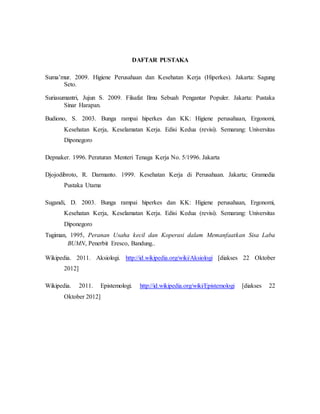 DAFTAR PUSTAKA 
Suma’mur. 2009. Higiene Perusahaan dan Kesehatan Kerja (Hiperkes). Jakarta: Sagung 
Seto. 
Suriasumantri, Jujun S. 2009. Filsafat Ilmu Sebuah Pengantar Populer. Jakarta: Pustaka 
Sinar Harapan. 
Budiono, S. 2003. Bunga rampai hiperkes dan KK: Higiene perusahaan, Ergonomi, 
Kesehatan Kerja, Keselamatan Kerja. Edisi Kedua (revisi). Semarang: Universitas 
Diponegoro 
Depnaker. 1996. Peraturan Menteri Tenaga Kerja No. 5/1996. Jakarta 
Djojodibroto, R. Darmanto. 1999. Kesehatan Kerja di Perusahaan. Jakarta; Gramedia 
Pustaka Utama 
Sugandi, D. 2003. Bunga rampai hiperkes dan KK: Higiene perusahaan, Ergonomi, 
Kesehatan Kerja, Keselamatan Kerja. Edisi Kedua (revisi). Semarang: Universitas 
Diponegoro 
Tugiman, 1995, Peranan Usaha kecil dan Koperasi dalam Memanfaatkan Sisa Laba 
BUMN, Penerbit Eresco, Bandung.. 
Wikipedia. 2011. Aksiologi. http://id.wikipedia.org/wiki/Aksiologi [diakses 22 Oktober 
2012] 
Wikipedia. 2011. Epistemologi. http://id.wikipedia.org/wiki/Epistemologi [diakses 22 
Oktober 2012] 
