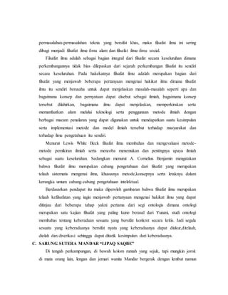 permasalahan-permasalahan teknis yang bersifat khas, maka filsafat ilmu ini sering 
dibagi menjadi filsafat ilmu- ilmu alam dan filsafat ilmu- ilmu social. 
Filsafat ilmu adalah sebagai bagian integral dari filsafat secara keseluruhan dimana 
perkembangannya tidak bias dilepaskan dari sejarah perkembangan filsafat itu sendiri 
secara keseluruhan. Pada hakekatnya filsafat ilmu adalah merupakan bagian dari 
filsafat yang menjawab beberapa pertanyaan mengenai hakikat ilmu dimana filsafat 
ilmu itu sendiri berusaha untuk dapat menjelaskan masalah-masalah seperti apa dan 
bagaimana konsep dan pernyataan dapat disebut sebagai ilmiah, bagaimana konsep 
tersebut dilahirkan, bagaimana ilmu dapat menjelaskan, memperkirakan serta 
memanfaatkan alam melalui teknologi serta penggunaan metode ilmiah dengan 
berbagai macam penalaran yang dapat digunakan untuk mendapatkan suatu kesimpulan 
serta implementasi metode dan model ilmiah tersebut terhadap masyarakat dan 
terhadap ilmu pengetahuan itu sendiri. 
Menurut Lewis White Beck filsafat ilmu membahas dan mengevaluasi metode-metode 
pemikiran ilmiah serta mencoba menemukan dan pentingnya upaya ilmiah 
sebagai suatu keseluruhan. Sedangkan menurut A. Cornelius Benjamin mengatakan 
bahwa filsafat ilmu merupakan cabang pengetahuan dari filsafat yang merupakan 
telaah sistematis mengenai ilmu, khususnya metode,konsepnya serta letaknya dalam 
kerangka umum cabang-cabang pengetahuan intelektual. 
Berdasarkan pendapat itu maka diperoleh gambaran bahwa filsafat ilmu merupakan 
telaah kefilsafatan yang ingin menjawab pertanyaan mengenai hakikat ilmu yang dapat 
ditinjau dari beberapa tahap yakni pertama dari segi ontologis dimana ontologi 
merupakan satu kajian filsafat yang paling kuno berasal dari Yunani, studi ontologi 
membahas tentang keberadaan sesuatu yang bersifat konkret secara kritis. Jadi segala 
sesuatu yang keberadaanya bersifat nyata yang keberadaanya dapat diukur,ditelaah, 
diolah dan diverikasi sehingga dapat ditarik kesimpulan dari keberadaanya. 
C. SARUNG SUTERA MANDAR “LIPAQ SAQBE” 
Di tengah perkampungan, di bawah kolom rumah yang sejuk, tapi mungkin jorok 
di mata orang lain, lengan dan jemari wanita Mandar bergerak dengan lembut namun 
 