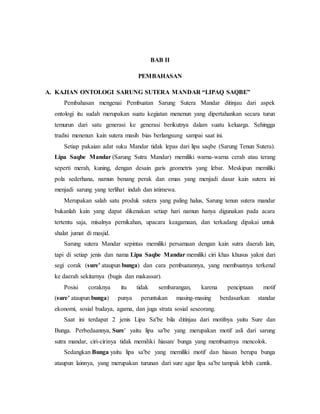 BAB II 
PEMBAHASAN 
A. KAJIAN ONTOLOGI SARUNG SUTERA MANDAR “LIPAQ SAQBE” 
Pembahasan mengenai Pembuatan Sarung Sutera Mandar ditinjau dari aspek 
ontologi itu sudah merupakan suatu kegiatan menenun yang dipertahankan secara turun 
temurun dari satu generasi ke generasi berikutnya dalam suatu keluarga. Sehingga 
tradisi menenun kain sutera masih bias berlangsung sampai saat ini. 
Setiap pakaian adat suku Mandar tidak lepas dari lipa saqbe (Sarung Tenun Sutera). 
Lipa Saqbe Mandar (Sarung Sutra Mandar) memiliki warna-warna cerah atau terang 
seperti merah, kuning, dengan desain garis geometris yang lebar. Meskipun memiliki 
pola sederhana, namun benang perak dan emas yang menjadi dasar kain sutera ini 
menjadi sarung yang terlihat indah dan istimewa. 
Merupakan salah satu produk sutera yang paling halus, Sarung tenun sutera mandar 
bukanlah kain yang dapat dikenakan setiap hari namun hanya digunakan pada acara 
tertentu saja, misalnya pernikahan, upacara keagamaan, dan terkadang dipakai untuk 
shalat jumat di masjid. 
Sarung sutera Mandar sepintas memiliki persamaan dengan kain sutra daerah lain, 
tapi di setiap jenis dan nama Lipa Saqbe Mandar memiliki ciri khas khusus yakni dari 
segi corak (sure' ataupun bunga) dan cara pembuatannya, yang membuatnya terkenal 
ke daerah sekitarnya (bugis dan makassar). 
Posisi coraknya itu tidak sembarangan, karena penciptaan motif 
(sure' ataupun bunga) punya peruntukan masing-masing berdasarkan standar 
ekonomi, sosial budaya, agama, dan juga strata sosial seseorang. 
Saat ini terdapat 2 jenis Lipa Sa'be bila ditinjau dari motifnya yaitu Sure dan 
Bunga. Perbedaannya, Sure' yaitu lipa sa'be yang merupakan motif asli dari sarung 
sutra mandar, ciri-cirinya tidak memiliki hiasan/ bunga yang membuatnya mencolok. 
Sedangkan Bunga yaitu lipa sa'be yang memiliki motif dan hiasan berupa bunga 
ataupun lainnya, yang merupakan turunan dari sure agar lipa sa'be tampak lebih cantik. 
 