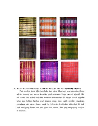 B. KAJIAN EPISTEMOLOGI SARUNG SUTERA MANDAR (LIPAQ SAQBE) 
Pada awalnya dunia tidak tahu kalau kain sutera dibuat dari serat yang diambil dari 
sejenis binatang ulat, sampai kemudian pendeta-pendeta Eropa mencuri sejumlah bibit 
ulat sutera dan murbei dari china kemudian membawanya ke Eropa. Sudah berpuluh 
tahun atau bahkan berabad-abad lamanya orang china sudah memiliki pengalaman 
memelihara ulat sutera. Sutera masuk ke Indonesia diperkirakan jelah abad 14 jauh 
lebih awal yang dibawa oleh para pelaut dan tentara China yang mengunjungi kerajaan 
di nusantara. 
 