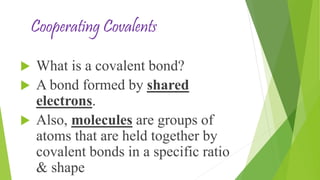Cooperating Covalents
What is a covalent bond?
A bond formed by shared
electrons.
Also, molecules are groups of
atoms that are held together by
covalent bonds in a specific ratio
& shape