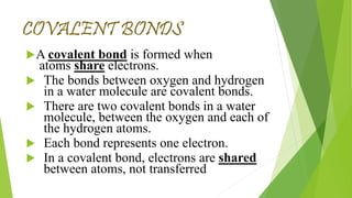 COVALENT BONDS
A covalent bond is formed when
atoms share electrons.
The bonds between oxygen and hydrogen
in a water molecule are covalent bonds.
There are two covalent bonds in a water
molecule, between the oxygen and each of
the hydrogen atoms.
Each bond represents one electron.
In a covalent bond, electrons are shared
between atoms, not transferred.
