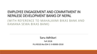 EMPLOYEE ENGAGEMENT AND COMMITMENT IN
NEPALESE DEVELOPMENT BANKS OF NEPAL
(WITH REFERENCE TO MAHALAXMI BIKAS BANK AND
KAMANA SEWA BIKAS BANK)
Saru Adhikari
Fall 2018
P.U.REGD.No:034-2-3-00000-2018
 