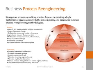 Business Process Reengineering
Sarvagnya’s process consulting practice focuses on creating a high
performance organization with the contemporary and pragmatic business
process reengineering methodologies.
  Process:
  • Identify BPR opportunities & enabling technologies
  • Orient the team to change
  • Evaluate the context and conduct the process
  diagnostics to measure the current state.
  • Mobilize the resources (Human, Infrastructure,
  Monetary, and miscellany)
  • Implement the change
  • Track and stabilize the transition phase



  Outcomes:
  • Improved operational performance
  • Constant manpower savings
  • Improve competency levels
  • Adoption of cutting edge technology
  • Adoption of global best practices
  • Refined business management and human capital practices
  • Overall effectiveness and efficiency elevation

10-Feb-11                                     Corporate Presentation    13
 